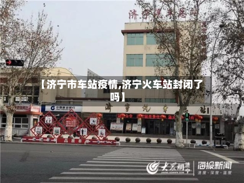 【济宁市车站疫情,济宁火车站封闭了吗】