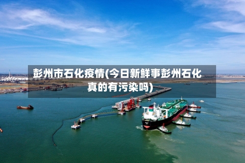 彭州市石化疫情(今日新鲜事彭州石化真的有污染吗)-第3张图片