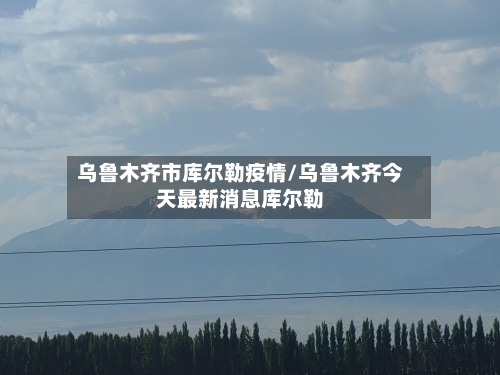 乌鲁木齐市库尔勒疫情/乌鲁木齐今天最新消息库尔勒