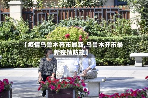 【疫情乌鲁木齐市最新,乌鲁木齐市最新疫情防控】
