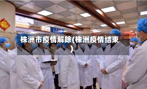 株洲市疫情解除(株洲疫情结束)-第2张图片