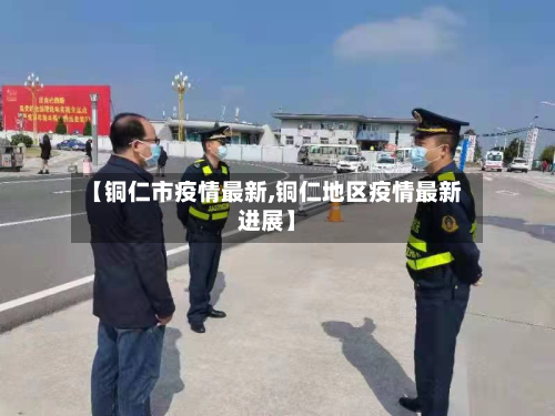 【铜仁市疫情最新,铜仁地区疫情最新进展】