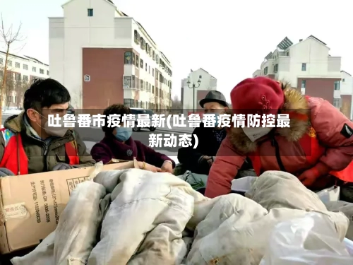 吐鲁番市疫情最新(吐鲁番疫情防控最新动态)-第2张图片