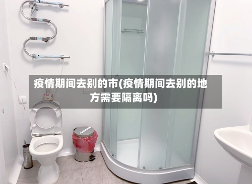 疫情期间去别的市(疫情期间去别的地方需要隔离吗)-第3张图片