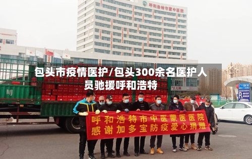 包头市疫情医护/包头300余名医护人员驰援呼和浩特-第3张图片