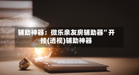 辅助神器：微乐亲友房辅助器”开挂(透视)辅助神器-第2张图片