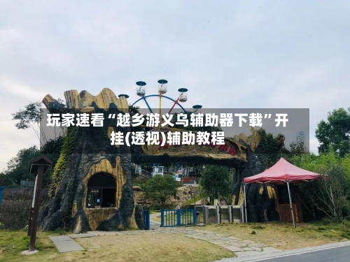 玩家速看“越乡游义乌辅助器下载”开挂(透视)辅助教程-第2张图片