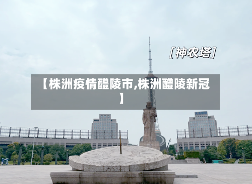 【株洲疫情醴陵市,株洲醴陵新冠】