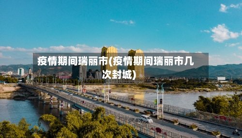 疫情期间瑞丽市(疫情期间瑞丽市几次封城)-第2张图片