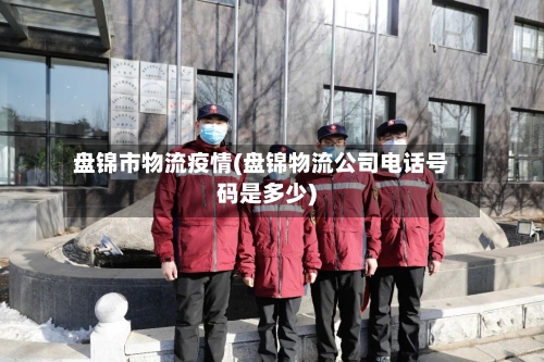 盘锦市物流疫情(盘锦物流公司电话号码是多少)-第2张图片