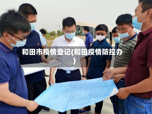 和田市疫情登记(和田疫情防控办)-第2张图片
