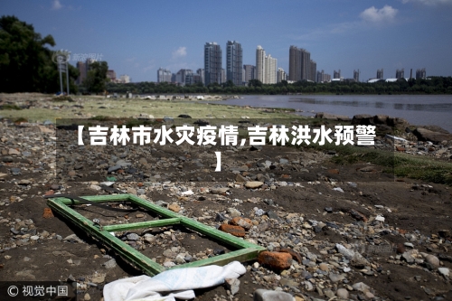 【吉林市水灾疫情,吉林洪水预警】-第2张图片