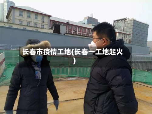 长春市疫情工地(长春一工地起火)-第2张图片