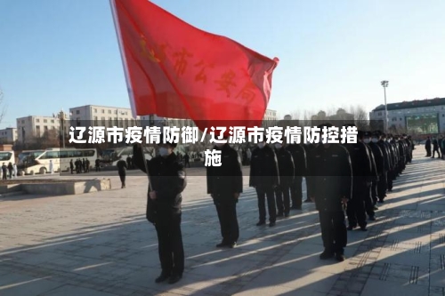 辽源市疫情防御/辽源市疫情防控措施-第2张图片