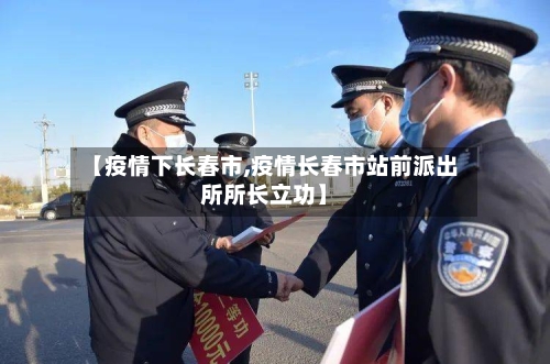 【疫情下长春市,疫情长春市站前派出所所长立功】-第3张图片