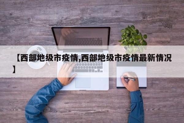 【西部地级市疫情,西部地级市疫情最新情况】