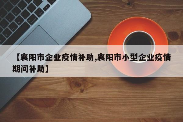 【襄阳市企业疫情补助,襄阳市小型企业疫情期间补助】