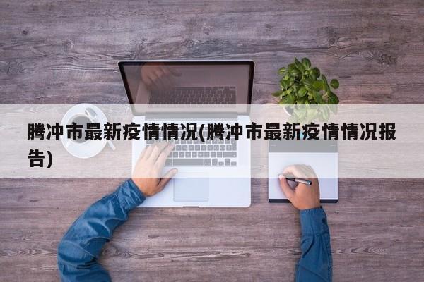 腾冲市最新疫情情况(腾冲市最新疫情情况报告)