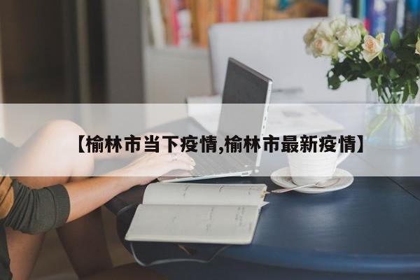 【榆林市当下疫情,榆林市最新疫情】