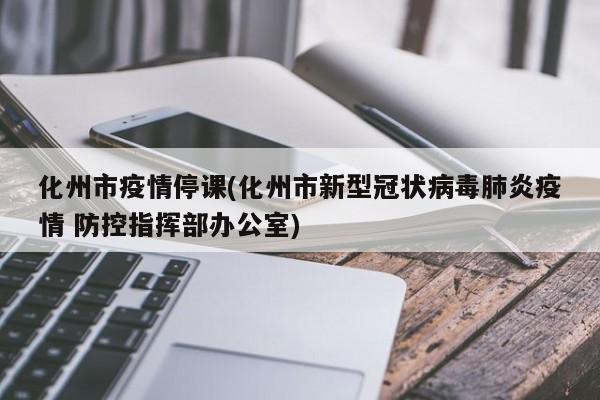 化州市疫情停课(化州市新型冠状病毒肺炎疫情 防控指挥部办公室)