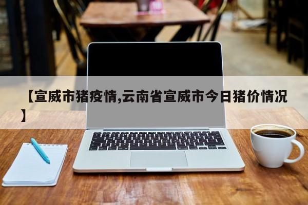 【宣威市猪疫情,云南省宣威市今日猪价情况】