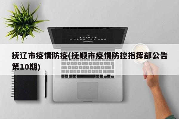 抚辽市疫情防疫(抚顺市疫情防控指挥部公告第10期)