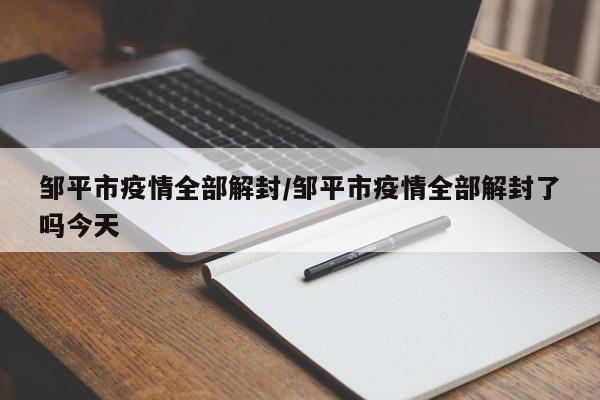 邹平市疫情全部解封/邹平市疫情全部解封了吗今天