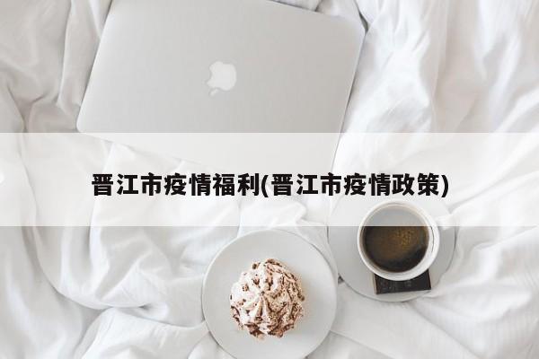 晋江市疫情福利(晋江市疫情政策)