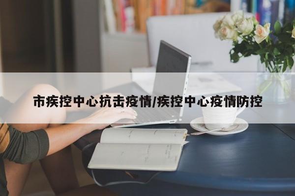 市疾控中心抗击疫情/疾控中心疫情防控