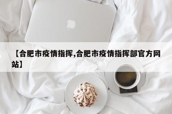 【合肥市疫情指挥,合肥市疫情指挥部官方网站】