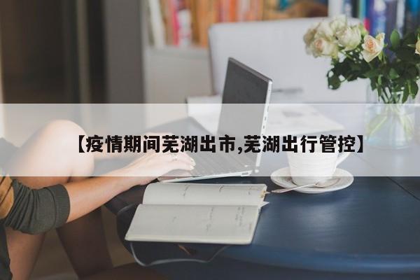 【疫情期间芜湖出市,芜湖出行管控】
