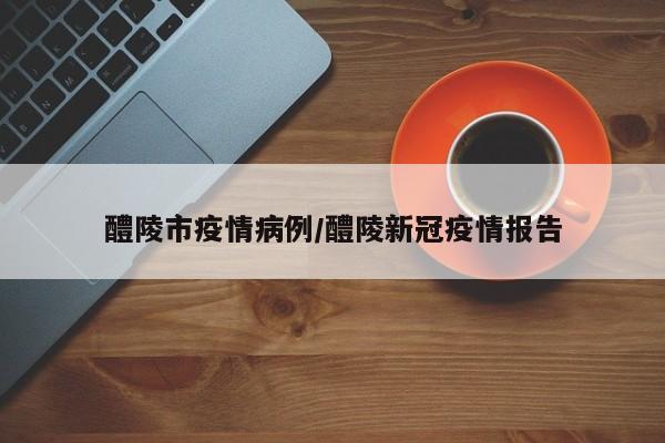 醴陵市疫情病例/醴陵新冠疫情报告