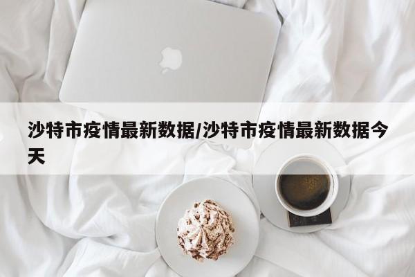 沙特市疫情最新数据/沙特市疫情最新数据今天