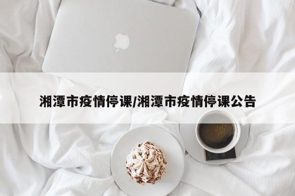 湘潭市疫情停课/湘潭市疫情停课公告