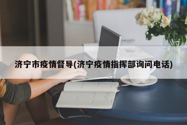 济宁市疫情督导(济宁疫情指挥部询问电话)
