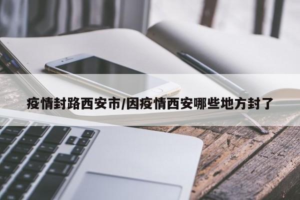 疫情封路西安市/因疫情西安哪些地方封了