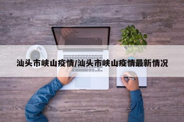 汕头市峡山疫情/汕头市峡山疫情最新情况