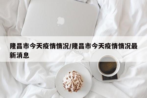 隆昌市今天疫情情况/隆昌市今天疫情情况最新消息