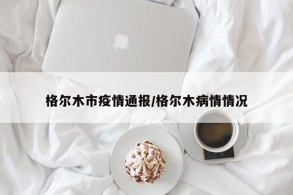 格尔木市疫情通报/格尔木病情情况