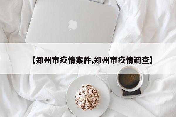 【郑州市疫情案件,郑州市疫情调查】