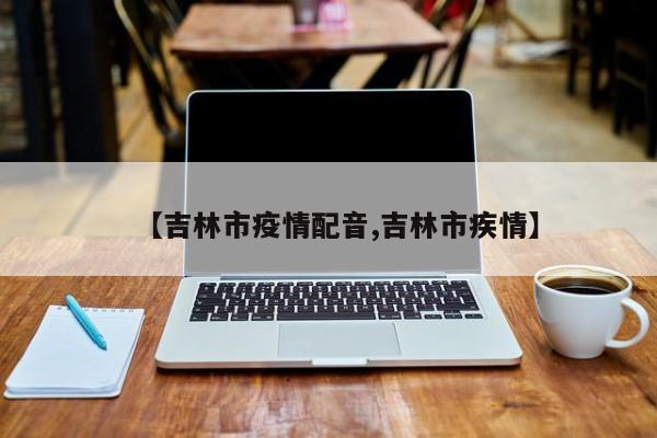 【吉林市疫情配音,吉林市疾情】