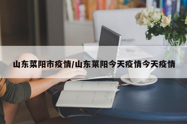 山东菜阳市疫情/山东莱阳今天疫情今天疫情