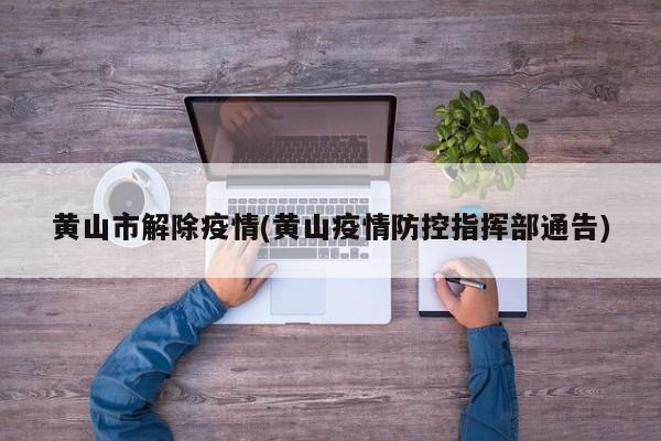 黄山市解除疫情(黄山疫情防控指挥部通告)