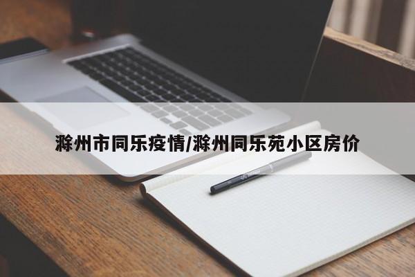 滁州市同乐疫情/滁州同乐苑小区房价
