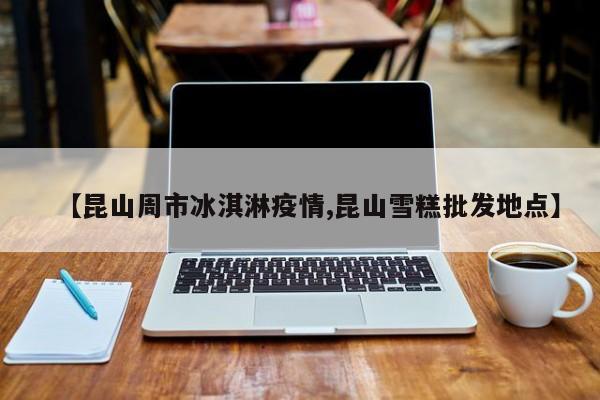 【昆山周市冰淇淋疫情,昆山雪糕批发地点】