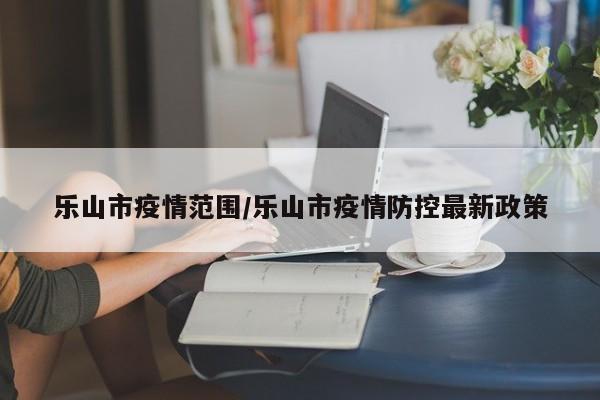 乐山市疫情范围/乐山市疫情防控最新政策
